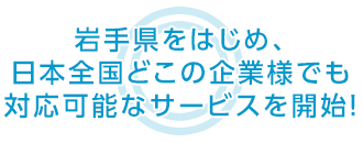 岩手県をはじめ、日本全国どこの企業様でも 対応可能なサービスを開始！